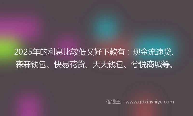 2025年的利息比较低又好下款有：现金流速贷、森森钱包、快易花贷、天天钱包、兮悦商城等。