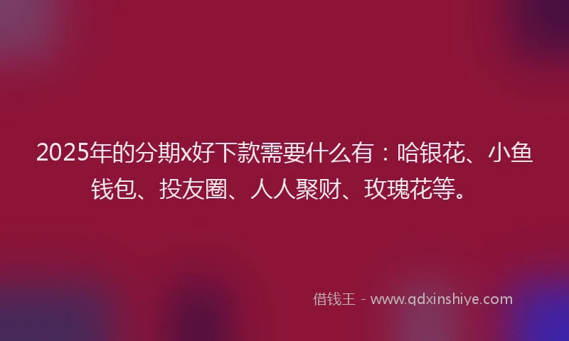 2025年的分期x好下款需要什么有：哈银花、小鱼钱包、投友圈、人人聚财、玫瑰花等。