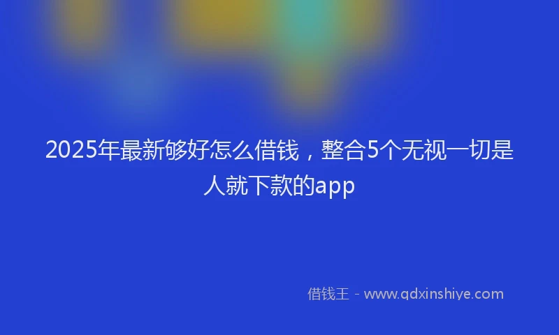 2025年最新够好怎么借钱，整合5个无视一切是人就下款的app