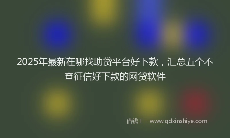2025年最新在哪找助贷平台好下款，汇总五个不查征信好下款的网贷软件