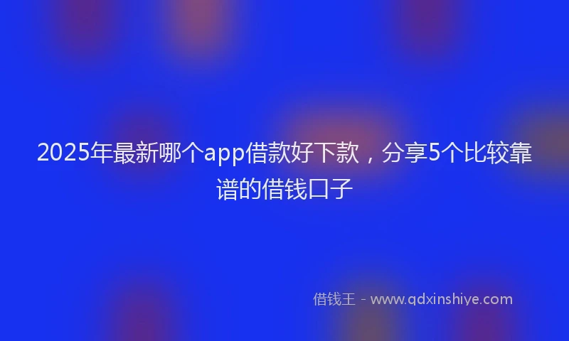 2025年最新哪个app借款好下款，分享5个比较靠谱的借钱口子