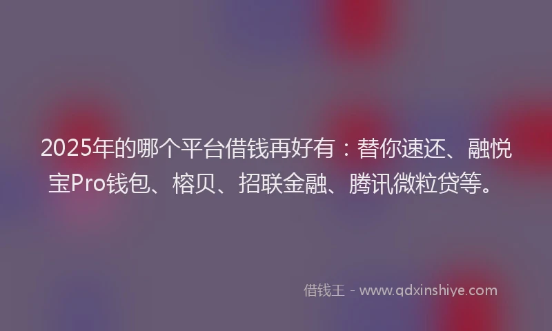 2025年的哪个平台借钱再好有：替你速还、融悦宝Pro钱包、榕贝、招联金融、腾讯微粒贷等。