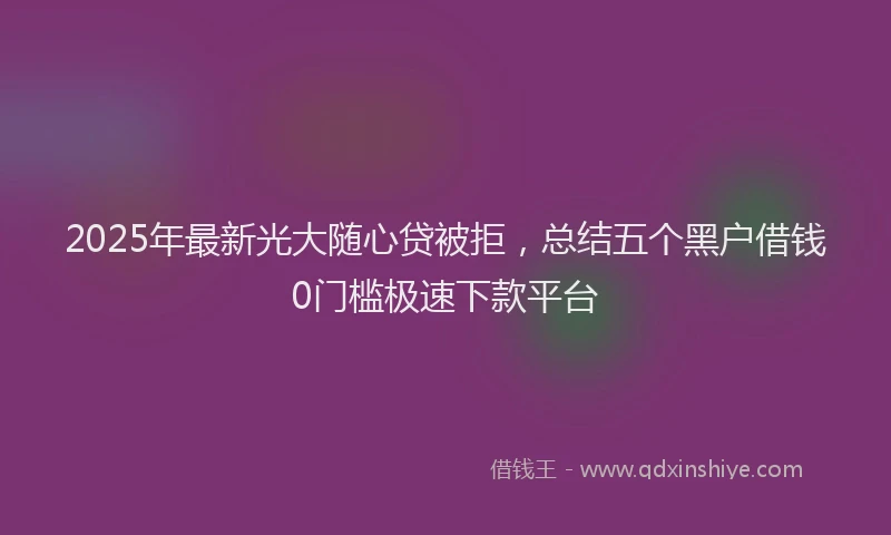 2025年最新光大随心贷被拒，总结五个黑户借钱0门槛极速下款平台