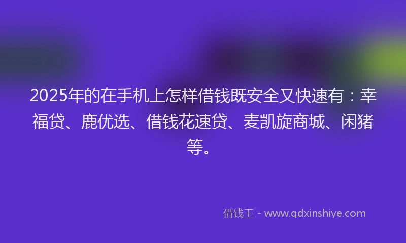 2025年的在手机上怎样借钱既安全又快速有：幸福贷、鹿优选、借钱花速贷、麦凯旋商城、闲猪等。