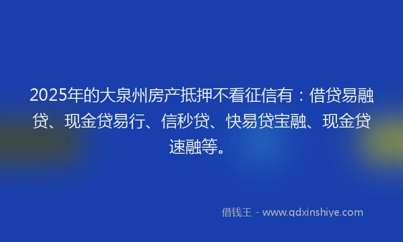 2025年的大泉州房产抵押不看征信有：借贷易融贷、现金贷易行、信秒贷、快易贷宝融、现金贷速融等。