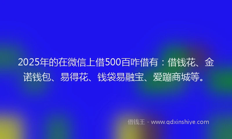 2025年的在微信上借500百咋借有：借钱花、金诺钱包、易得花、钱袋易融宝、爱蹦商城等。