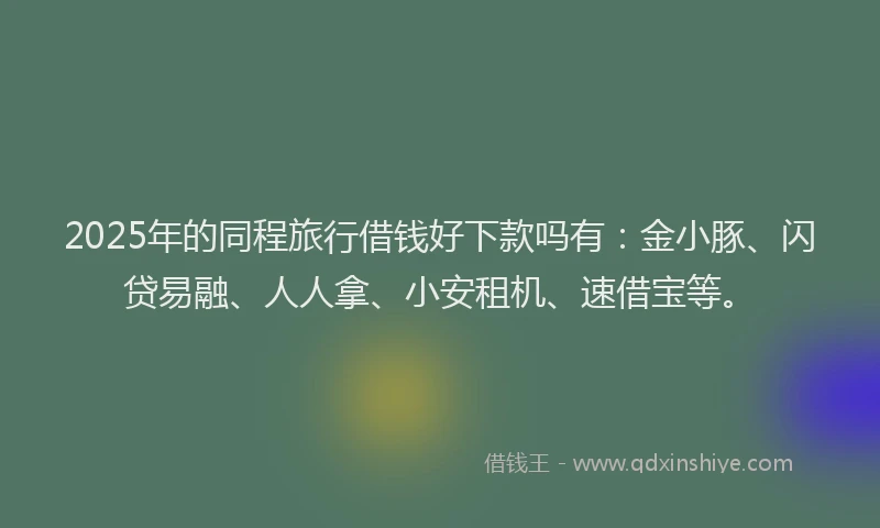 2025年的同程旅行借钱好下款吗有：金小豚、闪贷易融、人人拿、小安租机、速借宝等。