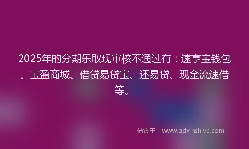 2025年的分期乐取现审核不通过有：速享宝钱包、宝盈商城、借贷易贷宝、还易贷、现金流速借等。