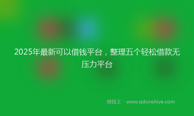 2025年最新可以借钱平台，整理五个轻松借款无压力平台