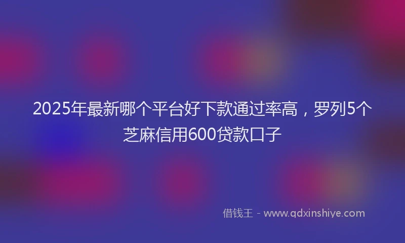 2025年最新哪个平台好下款通过率高，罗列5个芝麻信用600贷款口子