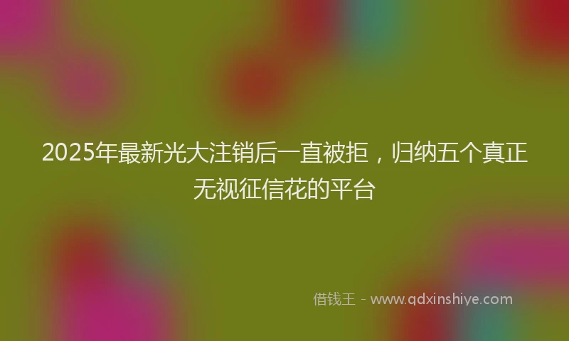 2025年最新光大注销后一直被拒，归纳五个真正无视征信花的平台