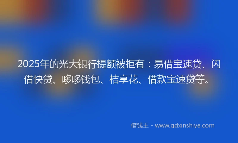 2025年的光大银行提额被拒有：易借宝速贷、闪借快贷、哆哆钱包、桔享花、借款宝速贷等。