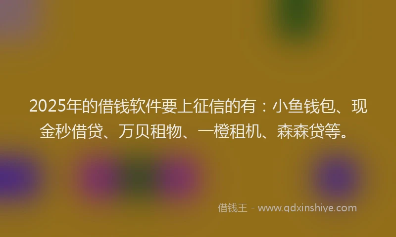 2025年的借钱软件要上征信的有：小鱼钱包、现金秒借贷、万贝租物、一橙租机、森森贷等。