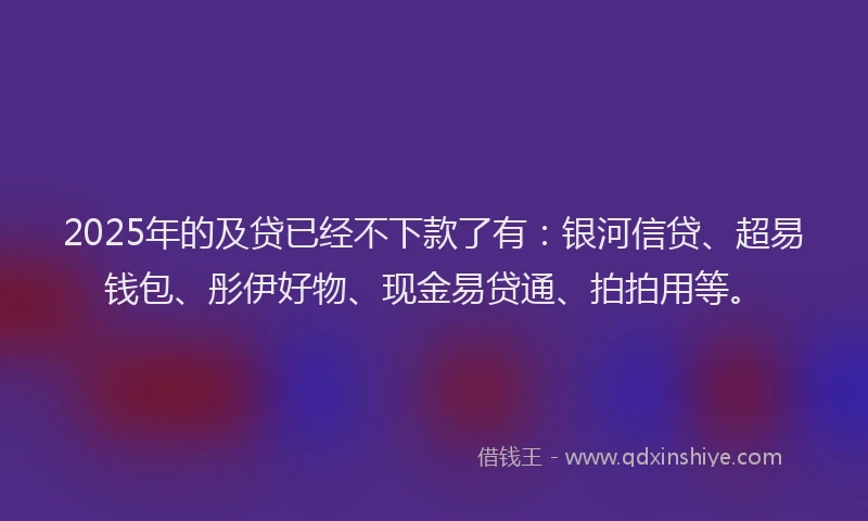 2025年的及贷已经不下款了有：银河信贷、超易钱包、彤伊好物、现金易贷通、拍拍用等。