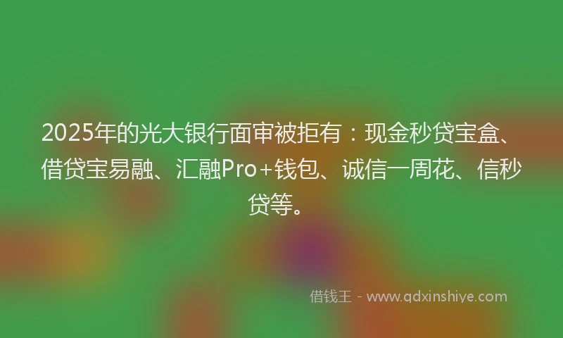2025年的光大银行面审被拒有：现金秒贷宝盒、借贷宝易融、汇融Pro+钱包、诚信一周花、信秒贷等。