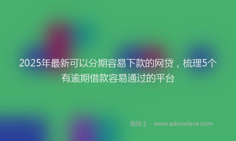 2025年最新可以分期容易下款的网贷，梳理5个有逾期借款容易通过的平台
