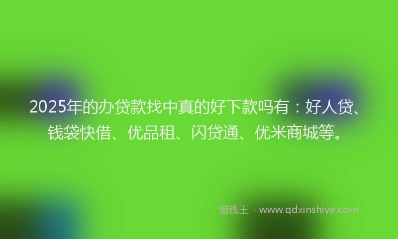 2025年的办贷款找中真的好下款吗有：好人贷、钱袋快借、优品租、闪贷通、优米商城等。