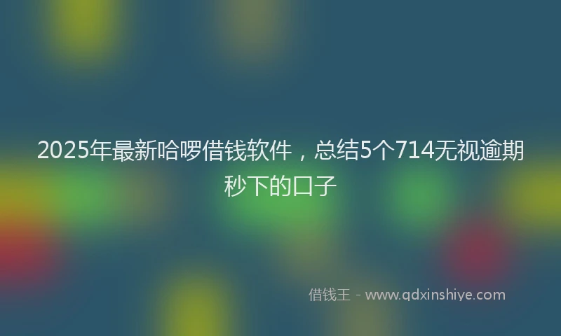 2025年最新哈啰借钱软件，总结5个714无视逾期秒下的口子