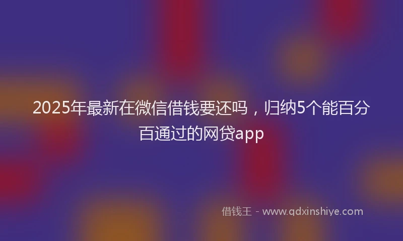 2025年最新在微信借钱要还吗，归纳5个能百分百通过的网贷app