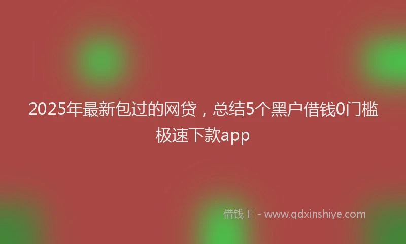 2025年最新包过的网贷，总结5个黑户借钱0门槛极速下款app