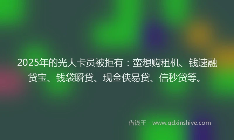 2025年的光大卡员被拒有：蛮想购租机、钱速融贷宝、钱袋瞬贷、现金侠易贷、信秒贷等。