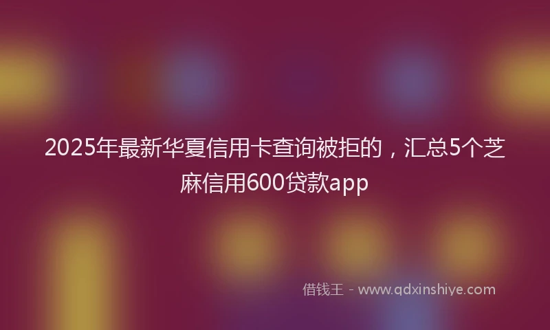 2025年最新华夏信用卡查询被拒的，汇总5个芝麻信用600贷款app