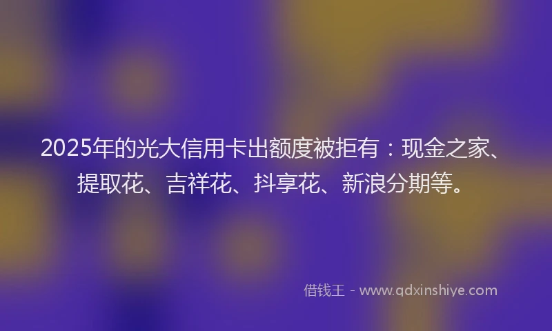 2025年的光大信用卡出额度被拒有：现金之家、提取花、吉祥花、抖享花、新浪分期等。