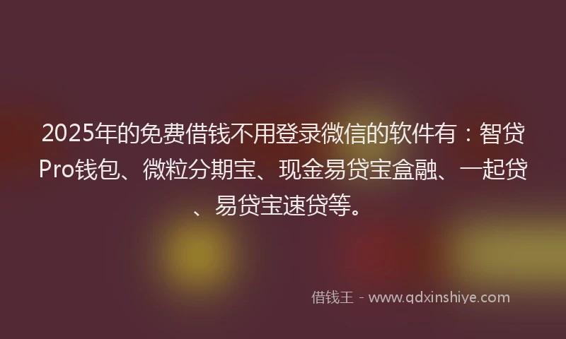 2025年的免费借钱不用登录微信的软件有：智贷Pro钱包、微粒分期宝、现金易贷宝盒融、一起贷、易贷宝速贷等。