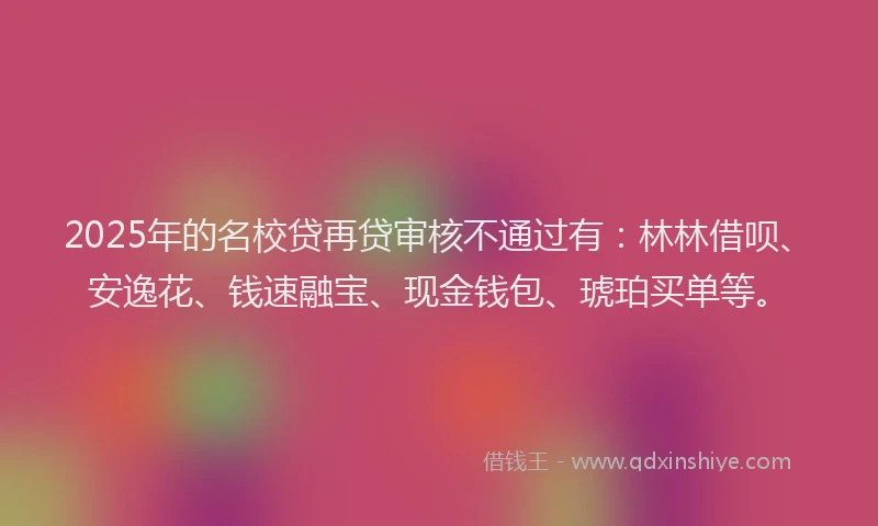 2025年的名校贷再贷审核不通过有：林林借呗、安逸花、钱速融宝、现金钱包、琥珀买单等。