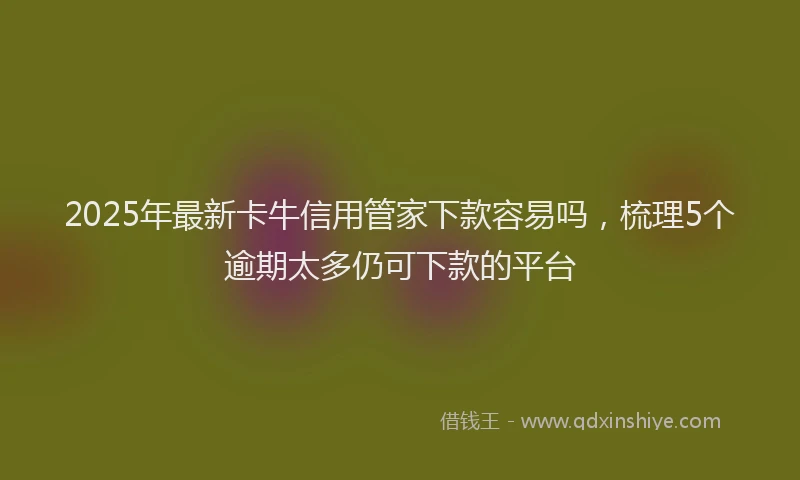 2025年最新卡牛信用管家下款容易吗，梳理5个逾期太多仍可下款的平台