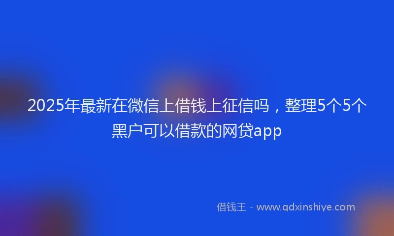 2025年最新在微信上借钱上征信吗，整理5个5个黑户可以借款的网贷app