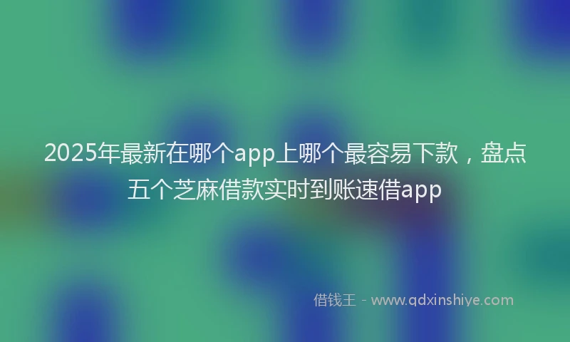 2025年最新在哪个app上哪个最容易下款，盘点五个芝麻借款实时到账速借app