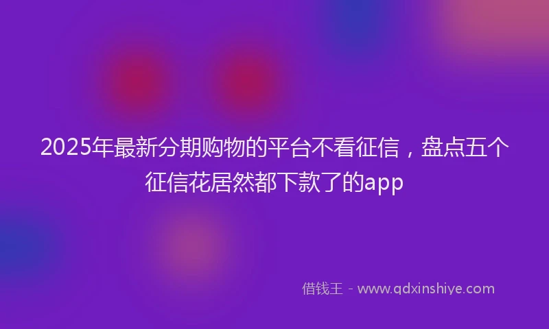 2025年最新分期购物的平台不看征信，盘点五个征信花居然都下款了的app