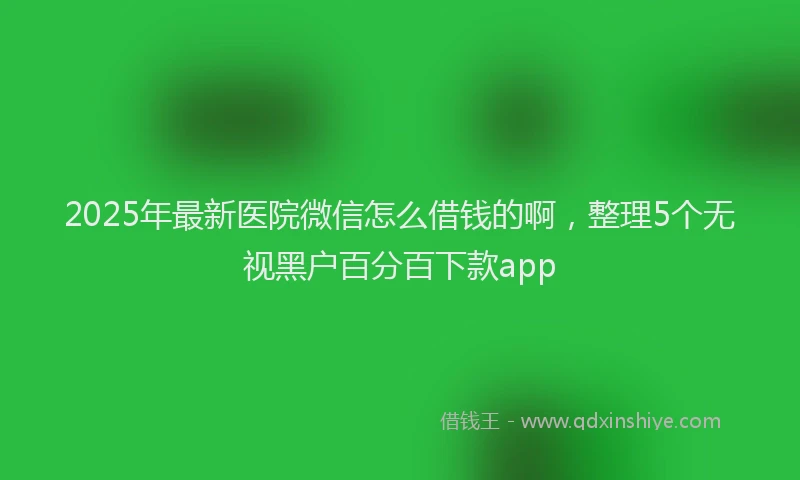 2025年最新医院微信怎么借钱的啊，整理5个无视黑户百分百下款app