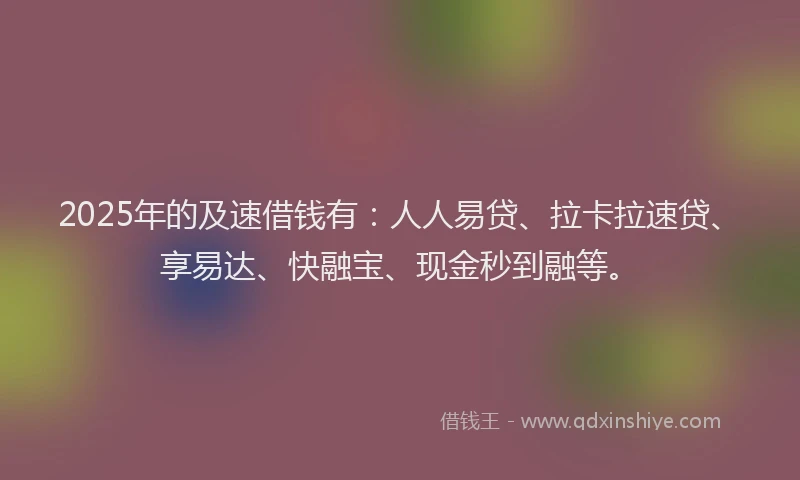 2025年的及速借钱有：人人易贷、拉卡拉速贷、享易达、快融宝、现金秒到融等。