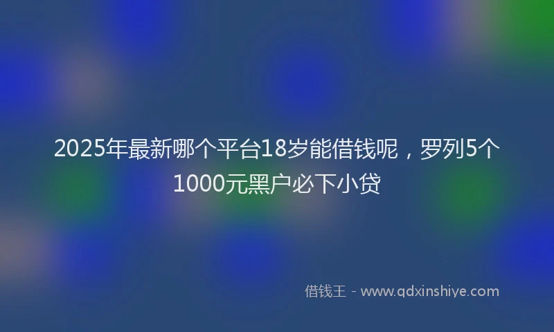 2025年最新哪个平台18岁能借钱呢，罗列5个1000元黑户必下小贷