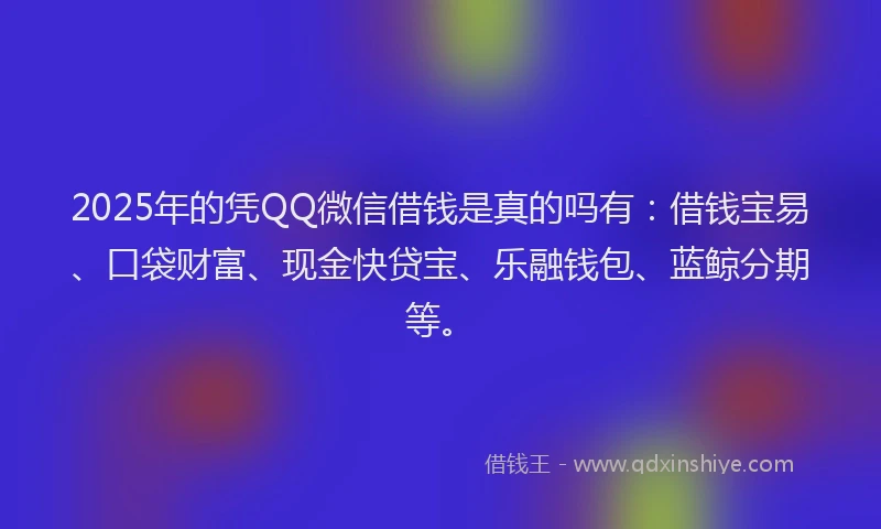 2025年的凭QQ微信借钱是真的吗有：借钱宝易、口袋财富、现金快贷宝、乐融钱包、蓝鲸分期等。