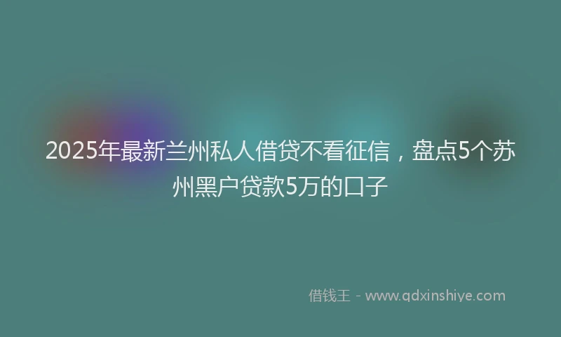 2025年最新兰州私人借贷不看征信，盘点5个苏州黑户贷款5万的口子