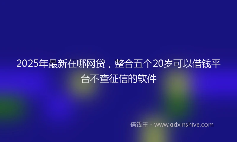 2025年最新在哪网贷，整合五个20岁可以借钱平台不查征信的软件