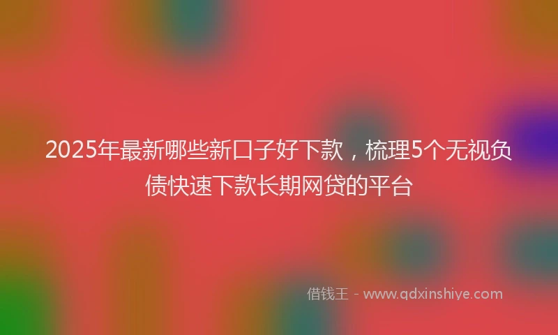 2025年最新哪些新口子好下款，梳理5个无视负债快速下款长期网贷的平台