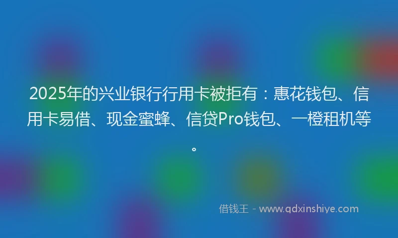 2025年的兴业银行行用卡被拒有：惠花钱包、信用卡易借、现金蜜蜂、信贷Pro钱包、一橙租机等。