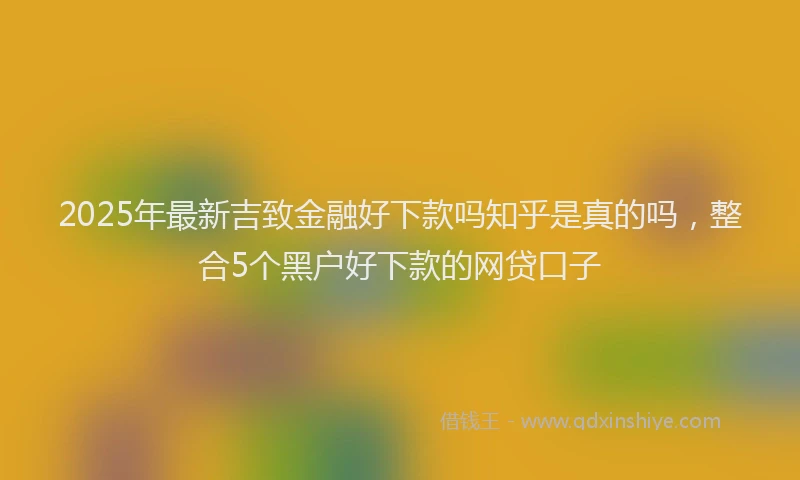 2025年最新吉致金融好下款吗知乎是真的吗，整合5个黑户好下款的网贷口子