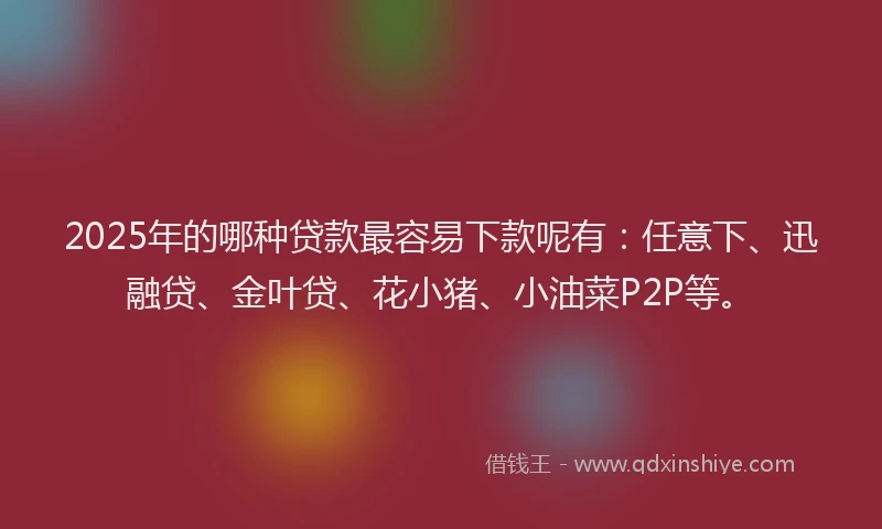 2025年的哪种贷款最容易下款呢有：任意下、迅融贷、金叶贷、花小猪、小油菜P2P等。