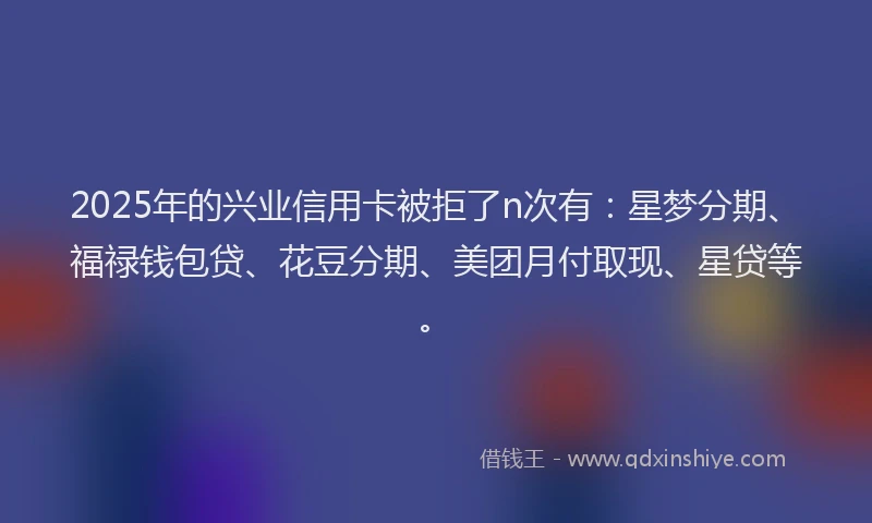 2025年的兴业信用卡被拒了n次有：星梦分期、福禄钱包贷、花豆分期、美团月付取现、星贷等。