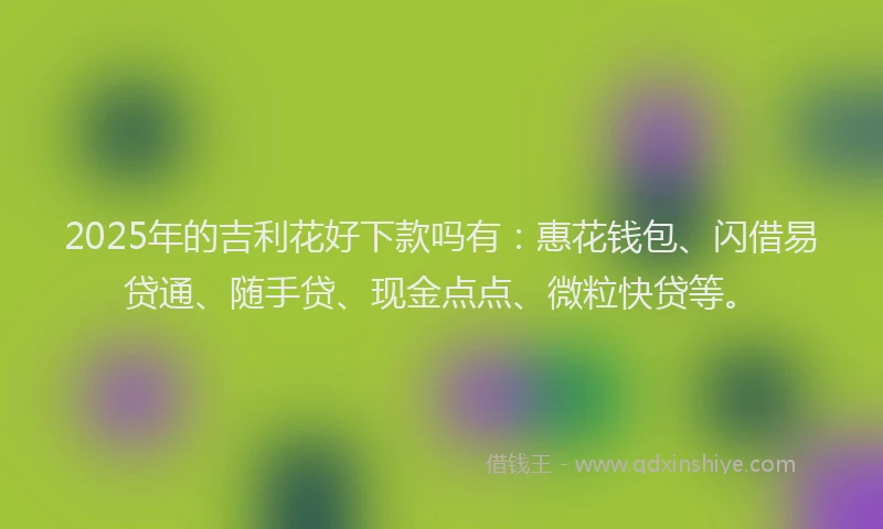 2025年的吉利花好下款吗有：惠花钱包、闪借易贷通、随手贷、现金点点、微粒快贷等。