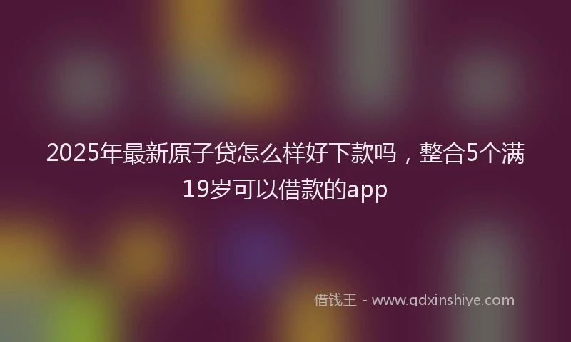 2025年最新原子贷怎么样好下款吗，整合5个满19岁可以借款的app