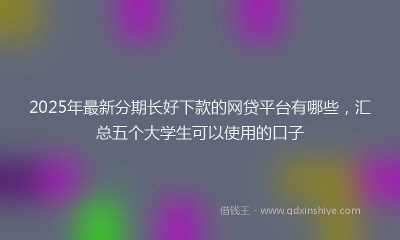 2025年最新分期长好下款的网贷平台有哪些，汇总五个大学生可以使用的口子