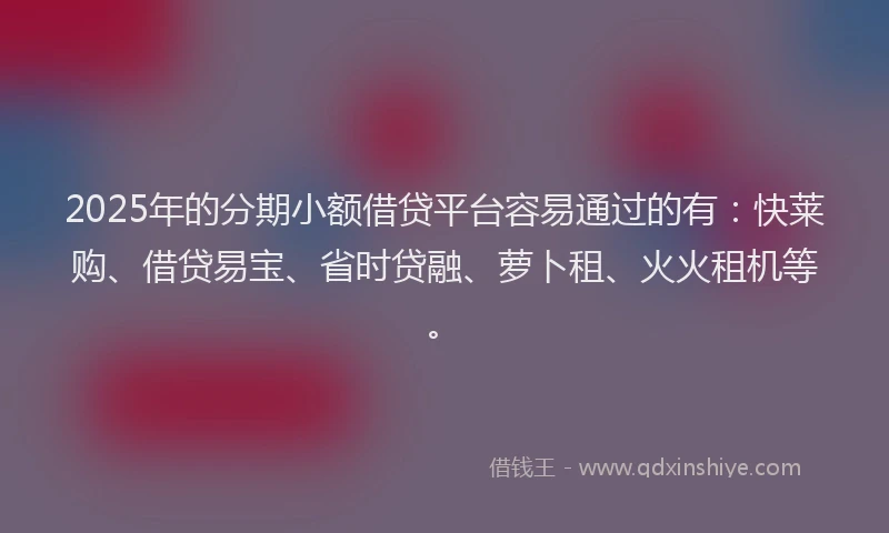 2025年的分期小额借贷平台容易通过的有：快莱购、借贷易宝、省时贷融、萝卜租、火火租机等。
