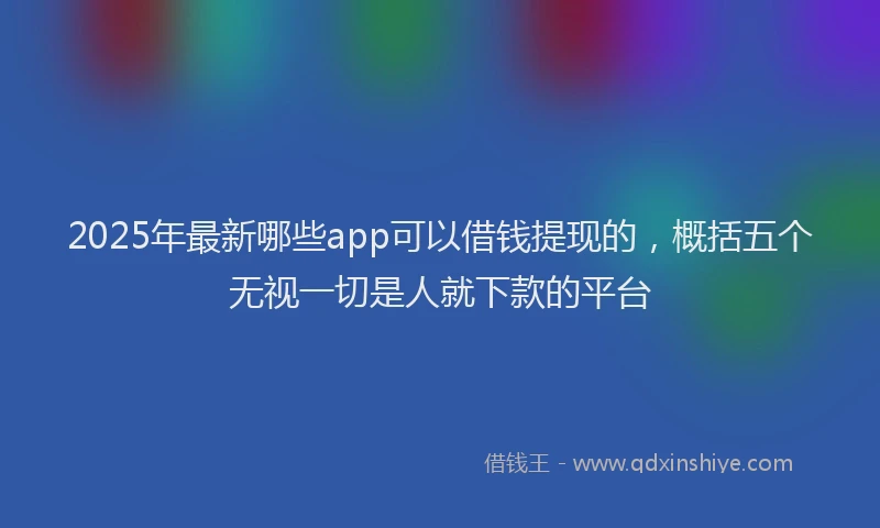 2025年最新哪些app可以借钱提现的，概括五个无视一切是人就下款的平台