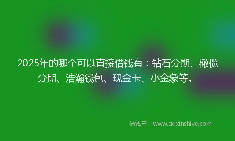 2025年的哪个可以直接借钱有：钻石分期、橄榄分期、浩瀚钱包、现金卡、小金象等。